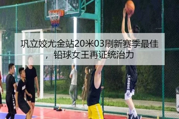 巩立姣尤金站20米03刷新赛季最佳，铅球女王再证统治力